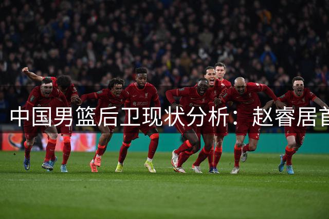 中国男篮后卫现状分析：赵睿居首 郭艾伦跌出前五