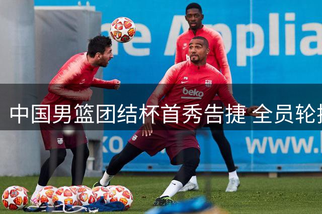 中国男篮团结杯首秀告捷 全员轮换策略显成效仅两人未登场