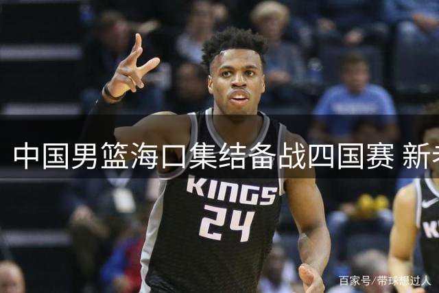 中国男篮海口集结备战四国赛 新老交替阵容迎战喀麦隆