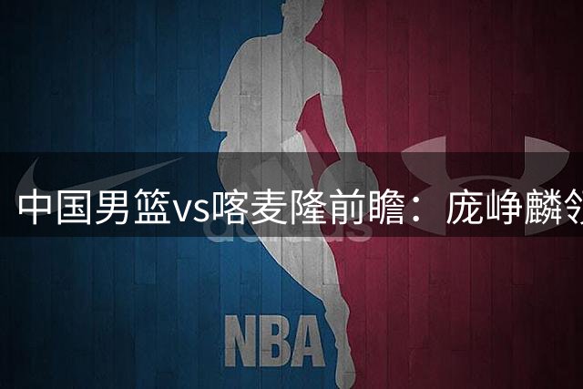 中国男篮vs喀麦隆前瞻：庞峥麟领衔后卫国手有望大战NBA现役球员