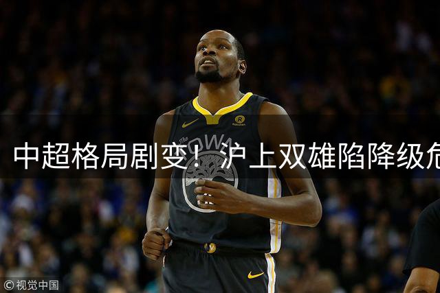 中超格局剧变！沪上双雄陷降级危机 联赛竞争格局深度洗牌