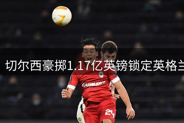 切尔西豪掷1.17亿英镑锁定英格兰国脚 创英超双项转会新纪录