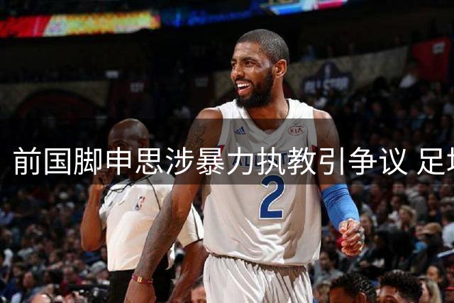 前国脚申思涉暴力执教引争议 足坛"禁足令"执行存漏洞