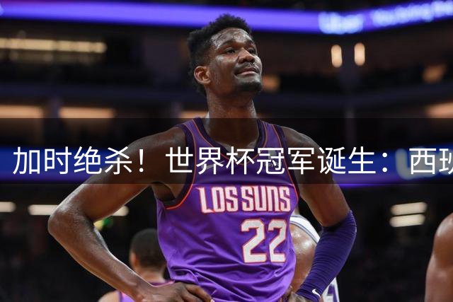 加时绝杀！世界杯冠军诞生：西班牙第2冠 16年轮回 举国沸腾