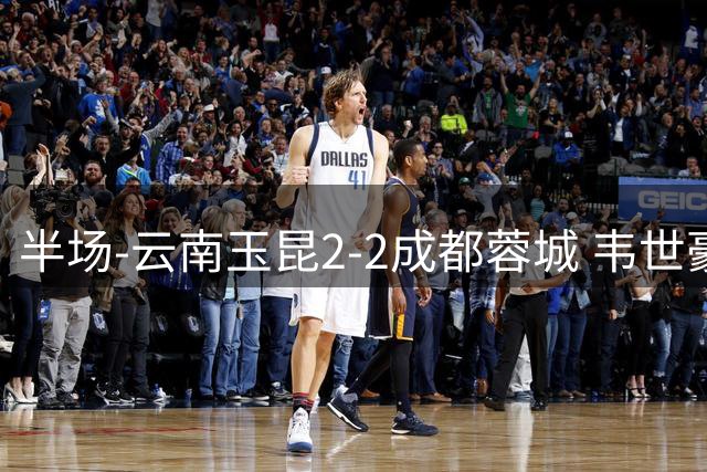 半场-云南玉昆2-2成都蓉城 韦世豪闪击费利佩头球破门卡约双响