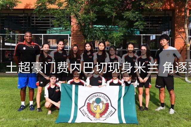 土超豪门费内巴切现身米兰 角逐莱奥转会交易