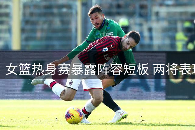 女篮热身赛暴露阵容短板 两将表现欠佳引争议