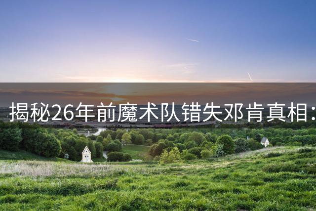 揭秘26年前魔术队错失邓肯真相：里弗斯这规定毁王朝阵容？