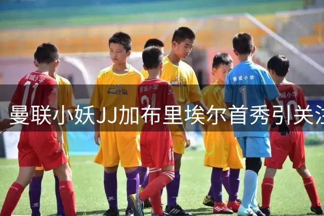 曼联小妖JJ加布里埃尔首秀引关注 前辈约罗寄语：保持谦逊才能走得更远