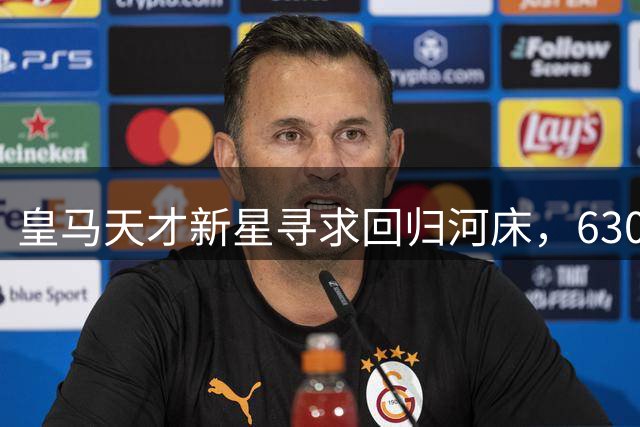皇马天才新星寻求回归河床，6300万欧元转会仅一年即生变数