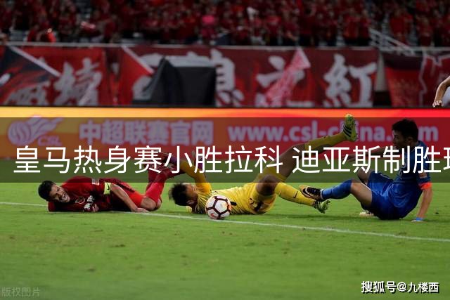 皇马热身赛小胜拉科 迪亚斯制胜球延续碾压纪录