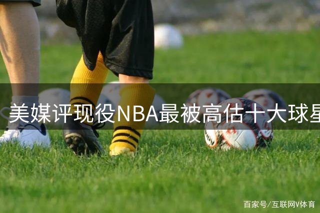 美媒评现役NBA最被高估十大球星，里夫斯申京在列，英格拉姆第2