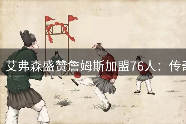 艾弗森盛赞詹姆斯加盟76人：传奇老将将点燃费城冠军梦想
