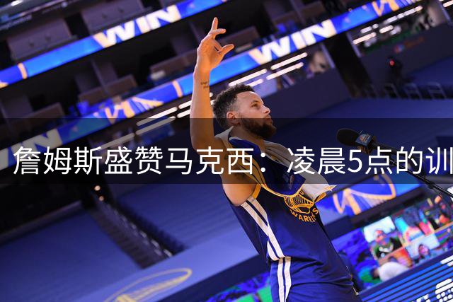 詹姆斯盛赞马克西：凌晨5点的训练伙伴展现巨星潜质