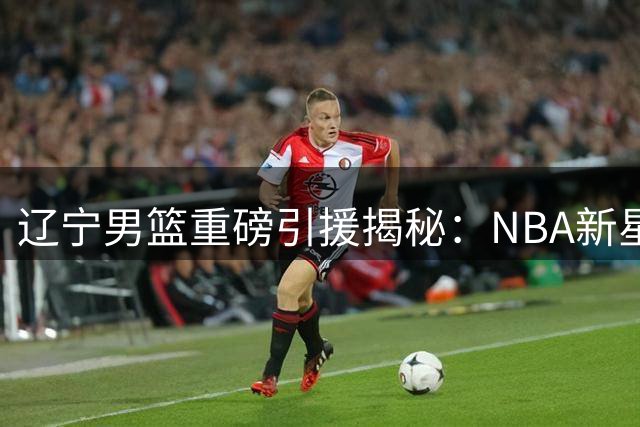 辽宁男篮重磅引援揭秘：NBA新星加盟+国青核心转会+顶薪续约