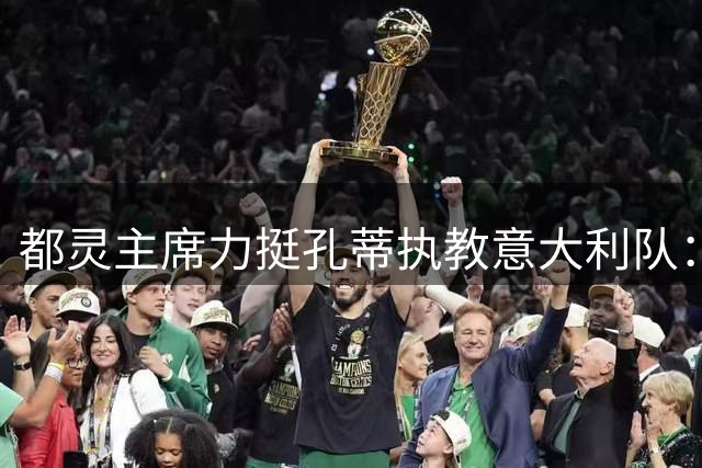 都灵主席力挺孔蒂执教意大利队：国家队亟待重整旗鼓