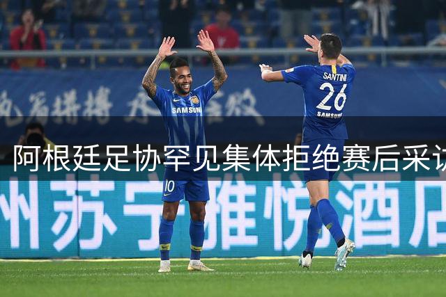 阿根廷足协罕见集体拒绝赛后采访 媒体苦等两小时无果