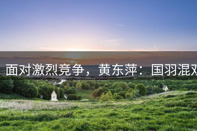 面对激烈竞争，黄东萍：国羽混双要做好细节和过程，拿出勇气