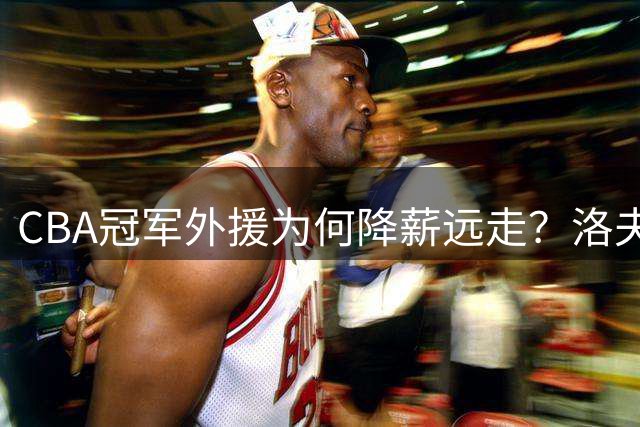 CBA冠军外援为何降薪远走？洛夫顿离队背后暗藏职业球员困境